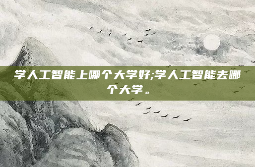 学人工智能上哪个大学好;学人工智能去哪个大学。