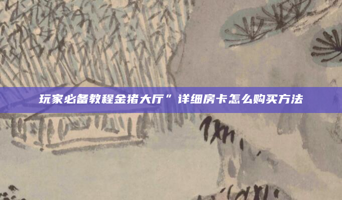 玩家必备教程金猪大厅”详细房卡怎么购买方法