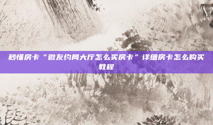 秒懂房卡“微友约局大厅怎么买房卡”详细房卡怎么购买教程