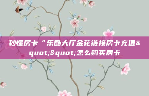 秒懂房卡“乐酷大厅金花链接房卡充值""怎么购买房卡