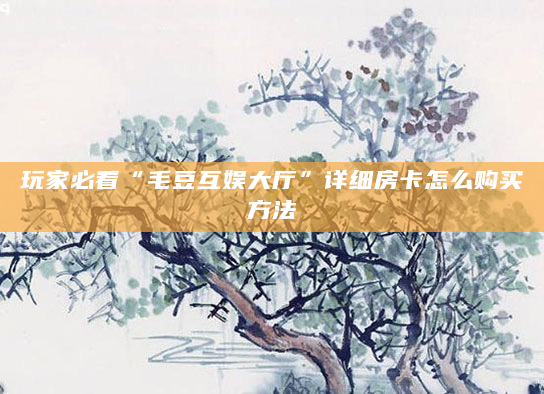玩家必看“毛豆互娱大厅”详细房卡怎么购买方法