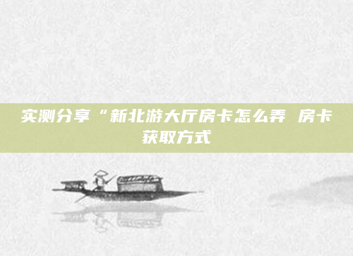 实测分享“新北游大厅房卡怎么弄 房卡获取方式