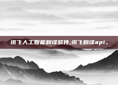 讯飞人工智能翻译软件;讯飞翻译api。