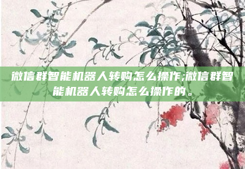 微信群智能机器人转购怎么操作;微信群智能机器人转购怎么操作的。
