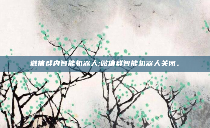 微信群内智能机器人;微信群智能机器人关闭。