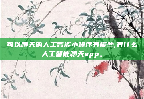 可以聊天的人工智能小程序有哪些;有什么人工智能聊天app。