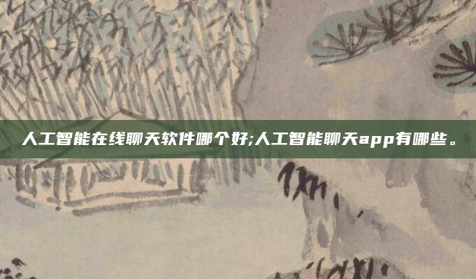 人工智能在线聊天软件哪个好;人工智能聊天app有哪些。
