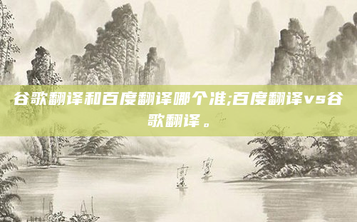 谷歌翻译和百度翻译哪个准;百度翻译vs谷歌翻译。