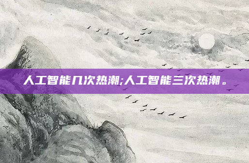 人工智能几次热潮;人工智能三次热潮。