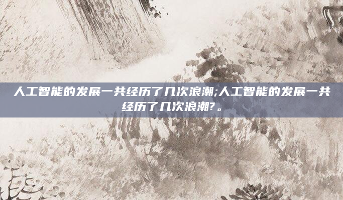 人工智能的发展一共经历了几次浪潮;人工智能的发展一共经历了几次浪潮?。