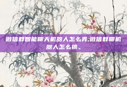 微信群智能聊天机器人怎么弄;微信群聊机器人怎么搞。