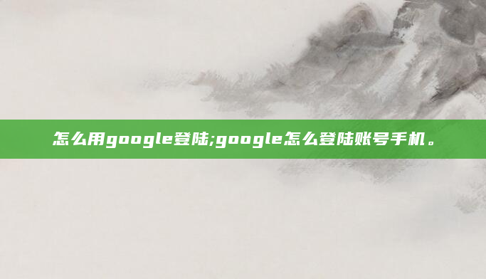 怎么用google登陆;google怎么登陆账号手机。