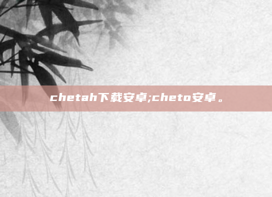 chetah下载安卓;cheto安卓。