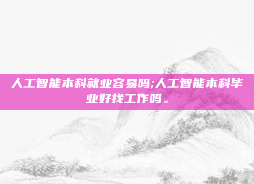 人工智能本科就业容易吗;人工智能本科毕业好找工作吗。