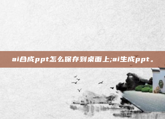 ai合成ppt怎么保存到桌面上;ai生成ppt。