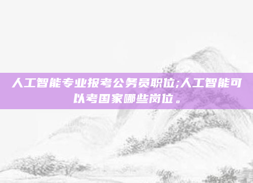 人工智能专业报考公务员职位;人工智能可以考国家哪些岗位。