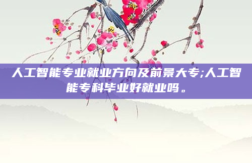 人工智能专业就业方向及前景大专;人工智能专科毕业好就业吗。