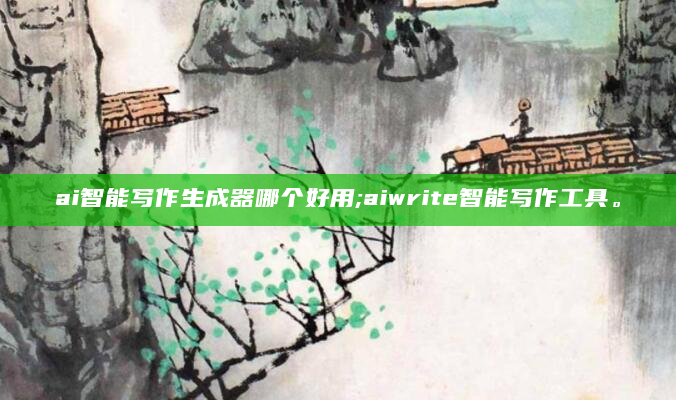 ai智能写作生成器哪个好用;aiwrite智能写作工具。