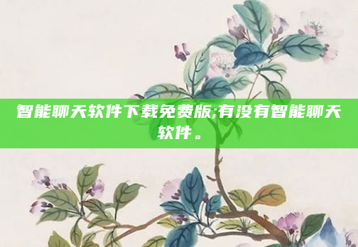 智能聊天软件下载免费版;有没有智能聊天软件。