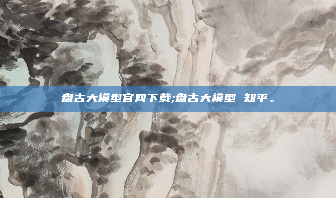 盘古大模型官网下载;盘古大模型 知乎。
