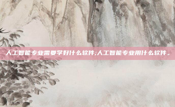 人工智能专业需要学好什么软件;人工智能专业用什么软件。