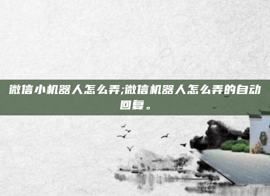 微信小机器人怎么弄;微信机器人怎么弄的自动回复。