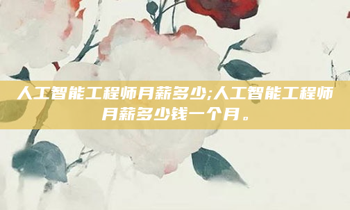 人工智能工程师月薪多少;人工智能工程师月薪多少钱一个月。