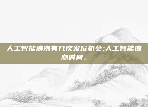 人工智能浪潮有几次发展机会;人工智能浪潮时间。