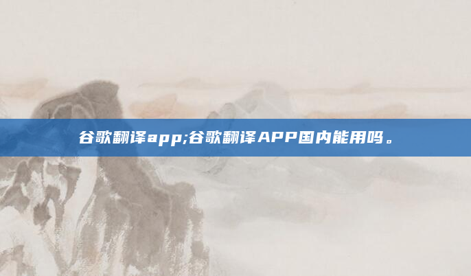 谷歌翻译app;谷歌翻译APP国内能用吗。