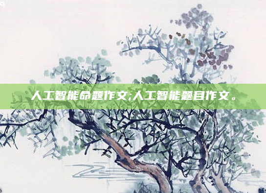 人工智能命题作文;人工智能题目作文。
