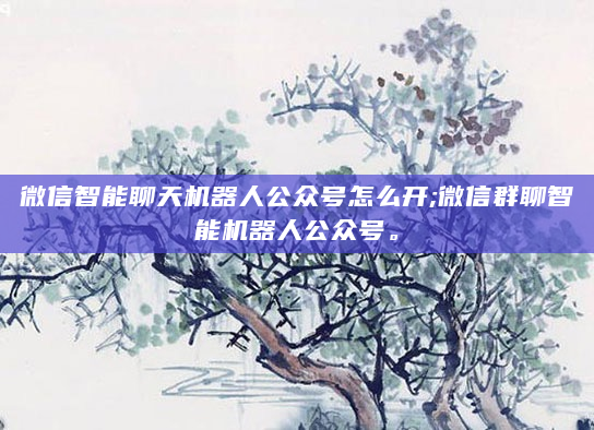 微信智能聊天机器人公众号怎么开;微信群聊智能机器人公众号。