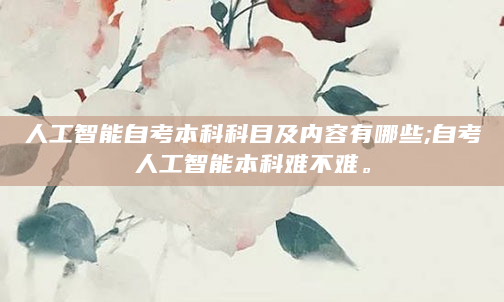 人工智能自考本科科目及内容有哪些;自考人工智能本科难不难。
