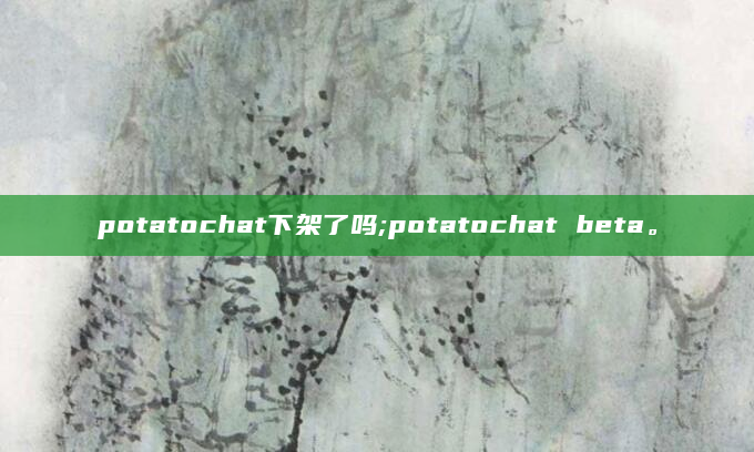 potatochat下架了吗;potatochat beta。