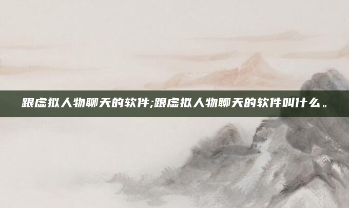 跟虚拟人物聊天的软件;跟虚拟人物聊天的软件叫什么。