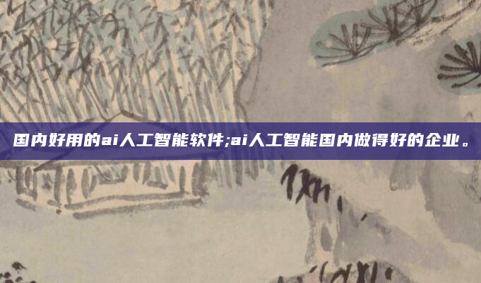 国内好用的ai人工智能软件;ai人工智能国内做得好的企业。