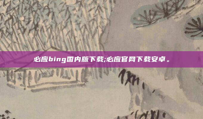 必应bing国内版下载;必应官网下载安卓。