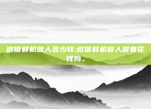 微信群机器人多少钱;微信群机器人需要花钱吗。