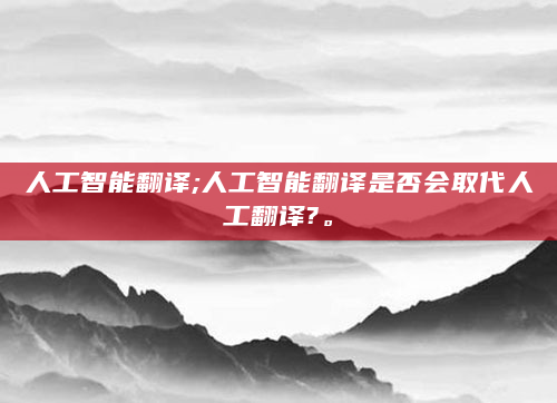 人工智能翻译;人工智能翻译是否会取代人工翻译?。