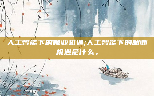 人工智能下的就业机遇;人工智能下的就业机遇是什么。