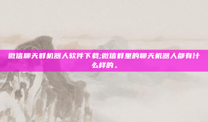 微信聊天群机器人软件下载;微信群里的聊天机器人都有什么样的。