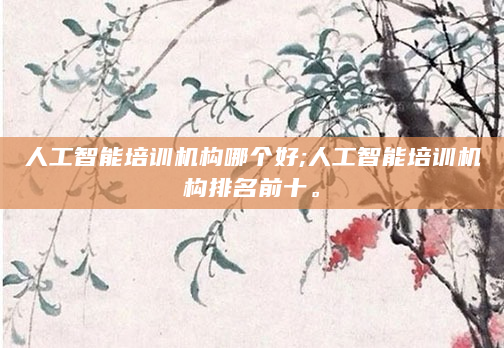 人工智能培训机构哪个好;人工智能培训机构排名前十。