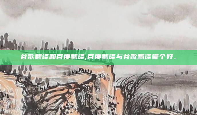 谷歌翻译和百度翻译;百度翻译与谷歌翻译哪个好。