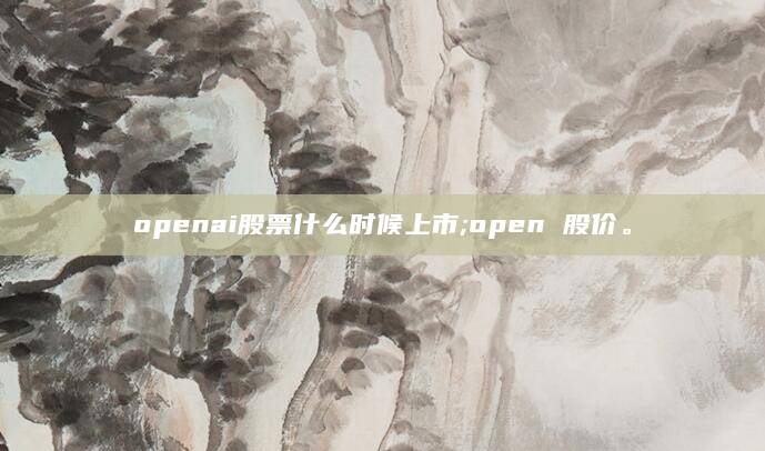 openai股票什么时候上市;open 股价。