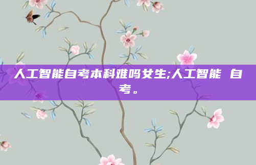 人工智能自考本科难吗女生;人工智能 自考。