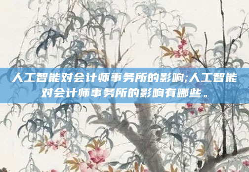 人工智能对会计师事务所的影响;人工智能对会计师事务所的影响有哪些。