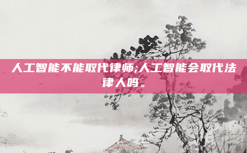 人工智能不能取代律师;人工智能会取代法律人吗。