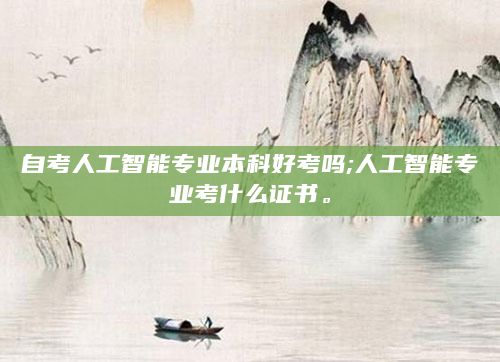 自考人工智能专业本科好考吗;人工智能专业考什么证书。