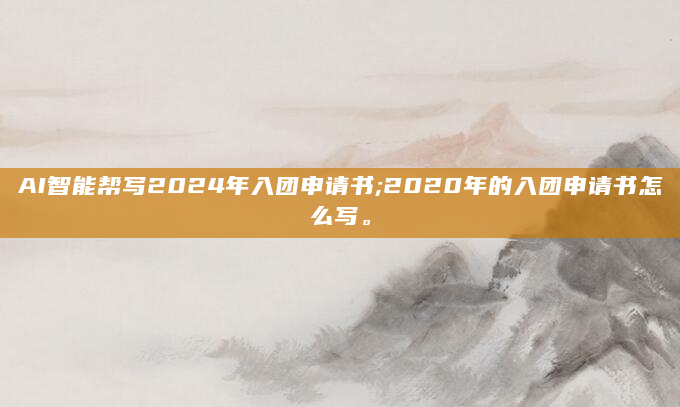 AI智能帮写2024年入团申请书;2020年的入团申请书怎么写。