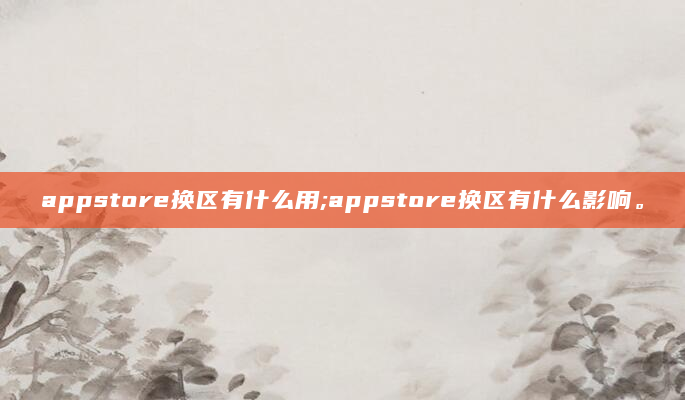appstore换区有什么用;appstore换区有什么影响。