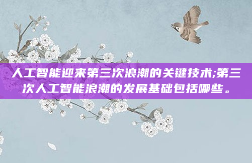 人工智能迎来第三次浪潮的关键技术;第三次人工智能浪潮的发展基础包括哪些。